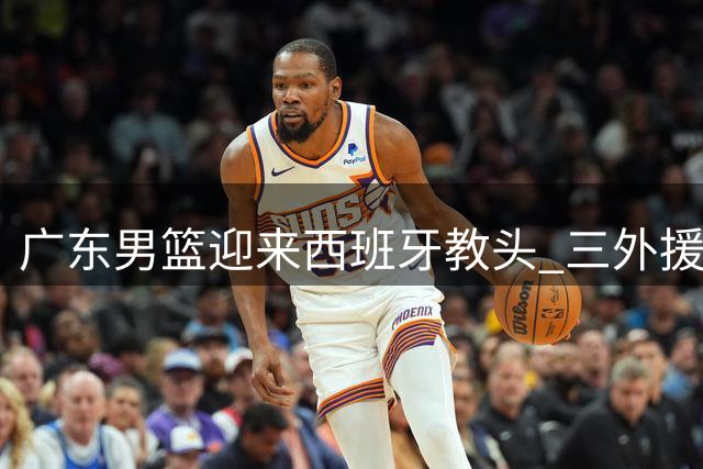 广东男篮迎来西班牙教头 三外援离队危机与威姆斯真情流露