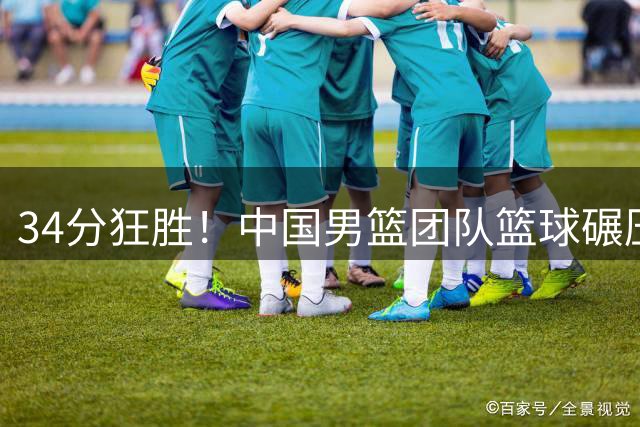 34分狂胜！中国男篮团队篮球碾压喀麦隆，新生代集体爆发惊艳全场
