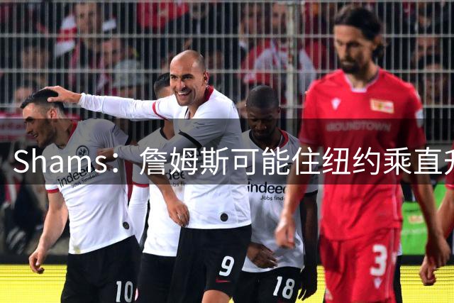 Shams：詹姆斯可能住纽约乘直升机往返费城，航程约45分钟